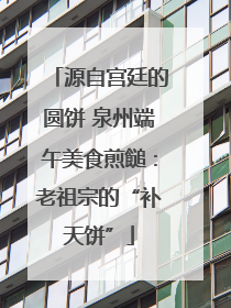 源自宫廷的圆饼 泉州端午美食煎䭔：老祖宗的“补天饼”
