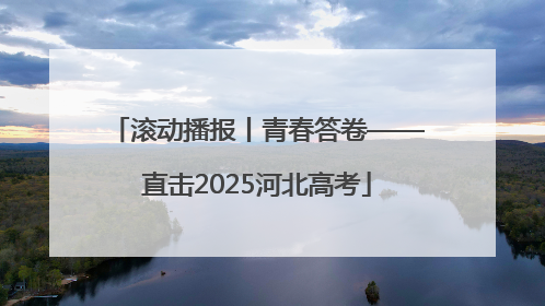 滚动播报丨青春答卷——直击2025河北高考