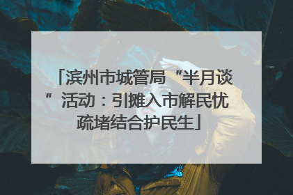 滨州市城管局“半月谈”活动：引摊入市解民忧 疏堵结合护民生