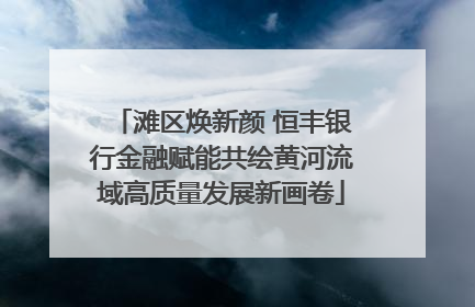 滩区焕新颜 恒丰银行金融赋能共绘黄河流域高质量发展新画卷