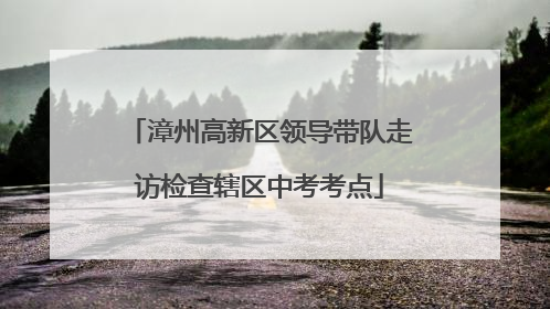 漳州高新区领导带队走访检查辖区中考考点