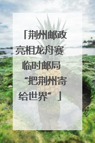 荆州邮政亮相龙舟赛 临时邮局“把荆州寄给世界”