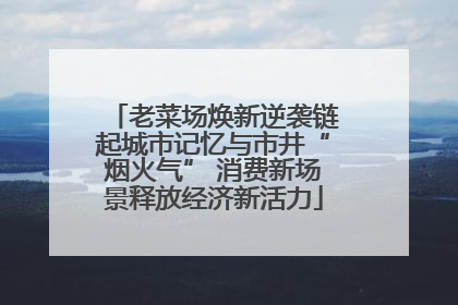 老菜场焕新逆袭链起城市记忆与市井“烟火气” 消费新场景释放经济新活力