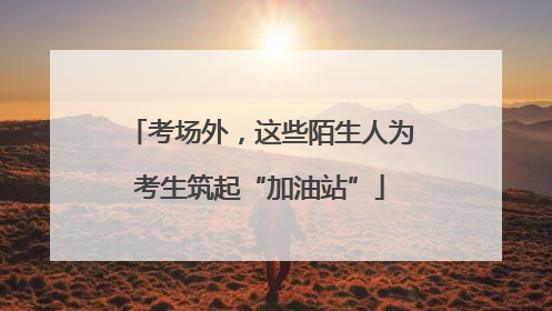 考场外，这些陌生人为考生筑起“加油站”