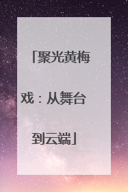 聚光黄梅戏：从舞台到云端