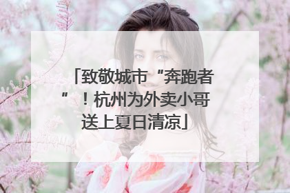 致敬城市“奔跑者”！杭州为外卖小哥送上夏日清凉