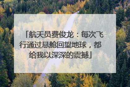 航天员费俊龙：每次飞行通过悬舱回望地球，都给我以深深的震撼
