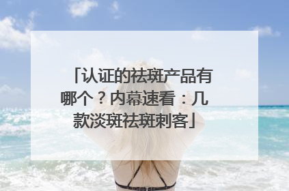 认证的祛斑产品有哪个？内幕速看：几款淡斑祛斑刺客