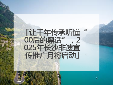 让千年传承听懂“00后的黑话”，2025年长沙非遗宣传推广月将启动