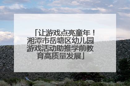 让游戏点亮童年！湘潭市岳塘区幼儿园游戏活动助推学前教育高质量发展