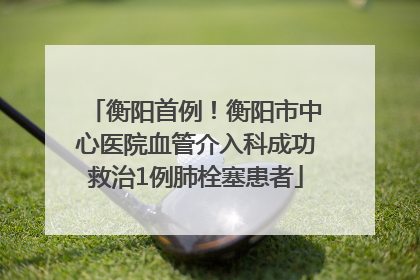 衡阳首例！衡阳市中心医院血管介入科成功救治1例肺栓塞患者