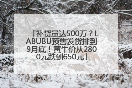 补货量达500万？LABUBU预售发货排到9月底！黄牛价从2800元跌到650元