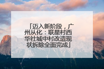 迈入新阶段，广州从化：联星村西华社城中村改造现状拆除全面完成
