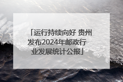 运行持续向好 贵州发布2024年邮政行业发展统计公报