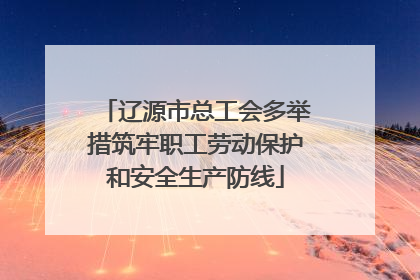 辽源市总工会多举措筑牢职工劳动保护和安全生产防线