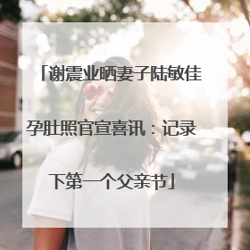 谢震业晒妻子陆敏佳孕肚照官宣喜讯：记录下第一个父亲节