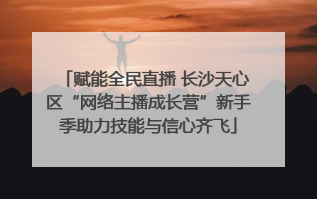 赋能全民直播 长沙天心区“网络主播成长营”新手季助力技能与信心齐飞