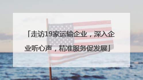 走访19家运输企业，深入企业听心声，精准服务促发展