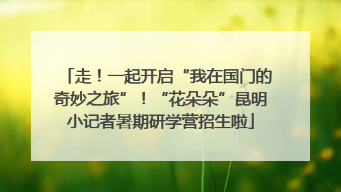 走！一起开启“我在国门的奇妙之旅”！“花朵朵”昆明小记者暑期研学营招生啦