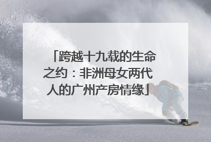 跨越十九载的生命之约：非洲母女两代人的广州产房情缘