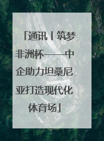 通讯丨筑梦非洲杯——中企助力坦桑尼亚打造现代化体育场