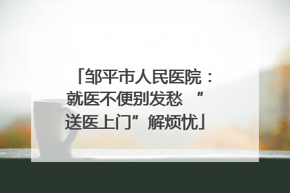 邹平市人民医院：就医不便别发愁 “送医上门”解烦忧
