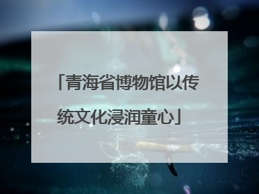 青海省博物馆以传统文化浸润童心