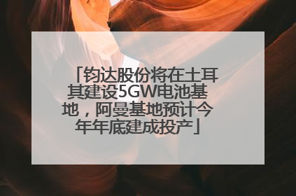 钧达股份将在土耳其建设5GW电池基地，阿曼基地预计今年年底建成投产