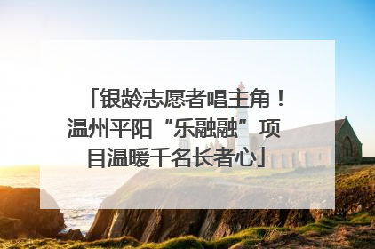 银龄志愿者唱主角！温州平阳“乐融融”项目温暖千名长者心