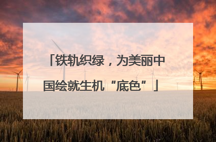 铁轨织绿，为美丽中国绘就生机“底色”
