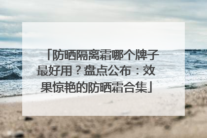 防晒隔离霜哪个牌子最好用？盘点公布：效果惊艳的防晒霜合集