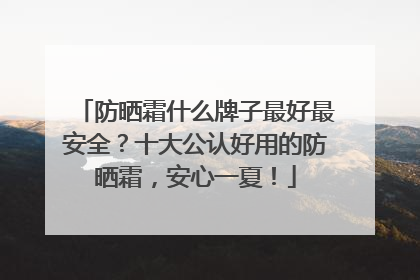 防晒霜什么牌子最好最安全？十大公认好用的防晒霜，安心一夏！
