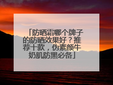 防晒霜哪个牌子的防晒效果好？推荐十款，伪素颜牛奶肌防黑必备