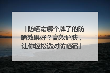 防晒霜哪个牌子的防晒效果好？高效护肤，让你轻松选对防晒霜