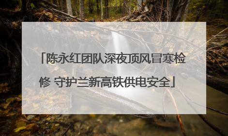 陈永红团队深夜顶风冒寒检修 守护兰新高铁供电安全