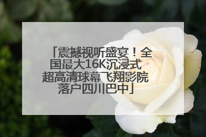 震撼视听盛宴！全国最大16K沉浸式超高清球幕飞翔影院落户四川巴中