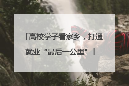 高校学子看家乡，打通就业“最后一公里”