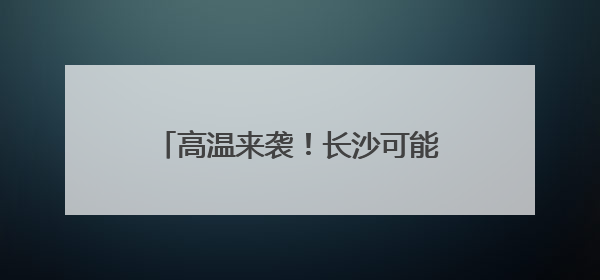高温来袭！长沙可能出现今年首个高温！