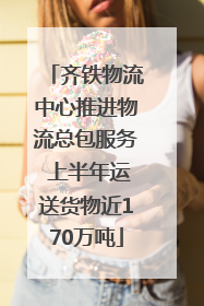 齐铁物流中心推进物流总包服务 上半年运送货物近170万吨
