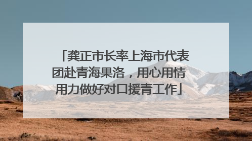 龚正市长率上海市代表团赴青海果洛，用心用情用力做好对口援青工作