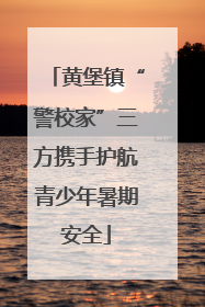 黄堡镇“警校家”三方携手护航青少年暑期安全