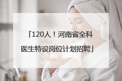 120人！河南省全科医生特设岗位计划招聘