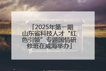 2025年第一期山东省科技人才“红色引领”专题国情研修班在威海举办