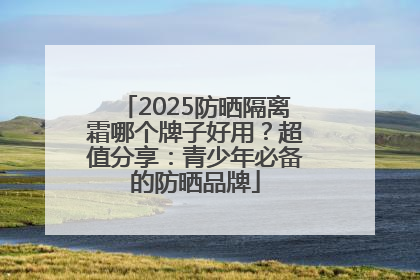 2025防晒隔离霜哪个牌子好用？超值分享：青少年必备的防晒品牌