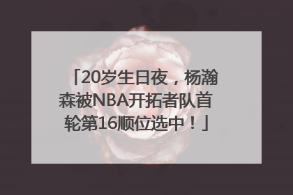 20岁生日夜，杨瀚森被NBA开拓者队首轮第16顺位选中！