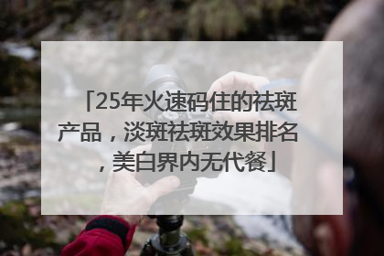25年火速码住的祛斑产品，淡斑祛斑效果排名，美白界内无代餐