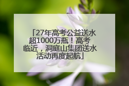 27年高考公益送水超1000万瓶！高考临近，洞庭山集团送水活动再度起航