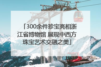 300余件珍宝亮相浙江省博物馆 展现中西方珠宝艺术交融之美