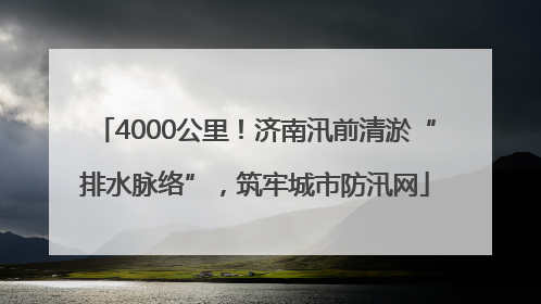 4000公里！济南汛前清淤“排水脉络”，筑牢城市防汛网