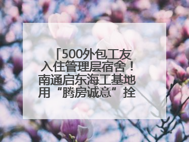 500外包工友入住管理层宿舍！南通启东海工基地用“腾房诚意”拴心留人